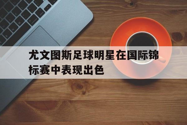 尤文图斯足球明星在国际锦标赛中表现出色