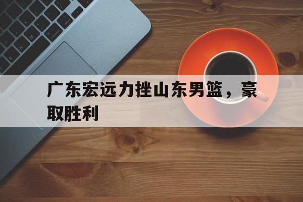广东宏远力挫山东男篮，豪取胜利的简单介绍