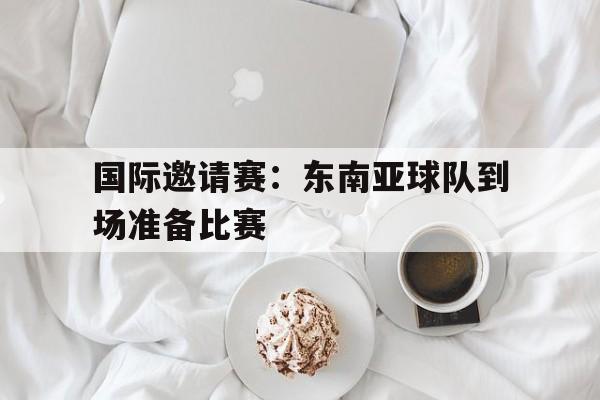 国际邀请赛：东南亚球队到场准备比赛的简单介绍