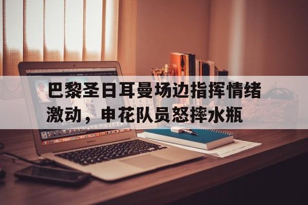 巴黎圣日耳曼场边指挥情绪激动，申花队员怒摔水瓶