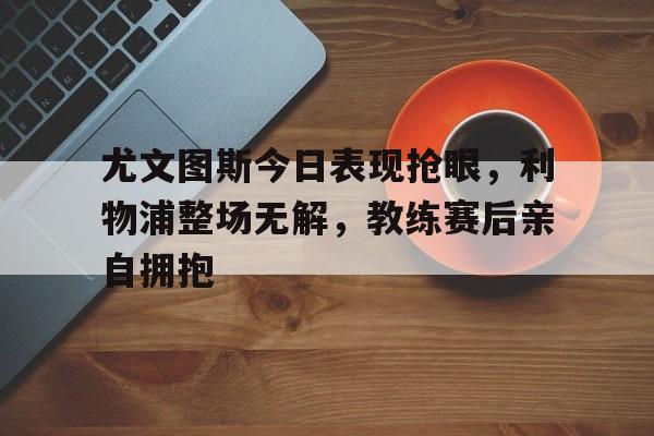 尤文图斯今日表现抢眼，利物浦整场无解，教练赛后亲自拥抱利物浦尤文图斯欧冠