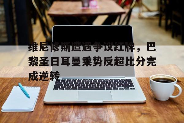 维尼修斯遭遇争议红牌，巴黎圣日耳曼乘势反超比分完成逆转巴黎圣日耳曼维纳尔杜姆